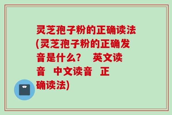 灵芝孢子粉的正确读法(灵芝孢子粉的正确发音是什么？  英文读音  中文读音  正确读法)