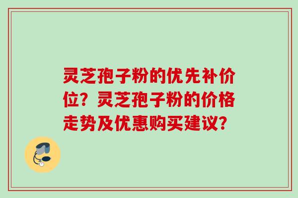 灵芝孢子粉的优先补价位？灵芝孢子粉的价格走势及优惠购买建议？