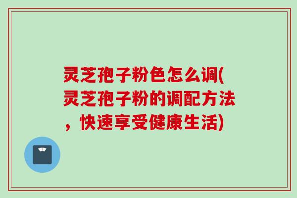 灵芝孢子粉色怎么调(灵芝孢子粉的调配方法，快速享受健康生活)