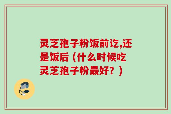 灵芝孢子粉饭前讫,还是饭后 (什么时候吃灵芝孢子粉最好？)