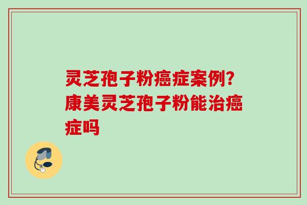 灵芝孢子粉癌症案例？康美灵芝孢子粉能治癌症吗