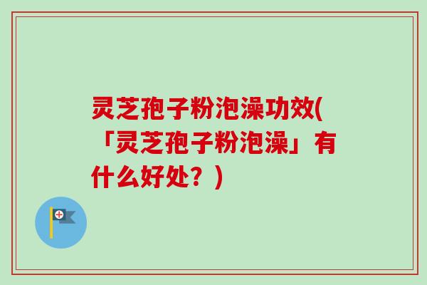 灵芝孢子粉泡澡功效(「灵芝孢子粉泡澡」有什么好处？)