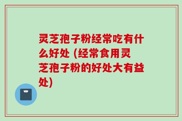 灵芝孢子粉经常吃有什么好处 (经常食用灵芝孢子粉的好处大有益处)