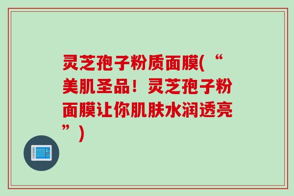 灵芝孢子粉质面膜(“美肌圣品！灵芝孢子粉面膜让你肌肤水润透亮”)