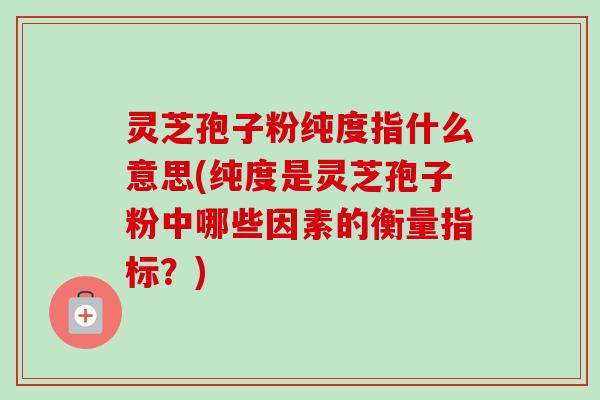 灵芝孢子粉纯度指什么意思(纯度是灵芝孢子粉中哪些因素的衡量指标？)