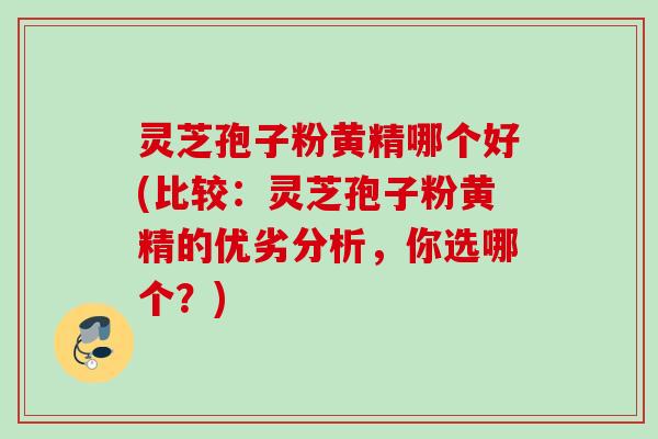 灵芝孢子粉黄精哪个好(比较：灵芝孢子粉黄精的优劣分析，你选哪个？)