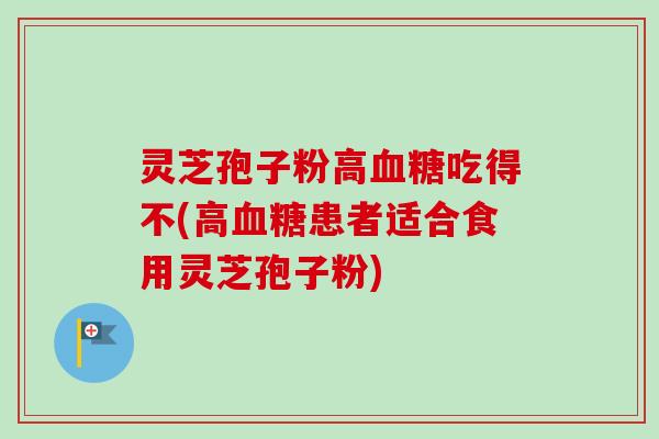 灵芝孢子粉高血糖吃得不(高血糖患者适合食用灵芝孢子粉)