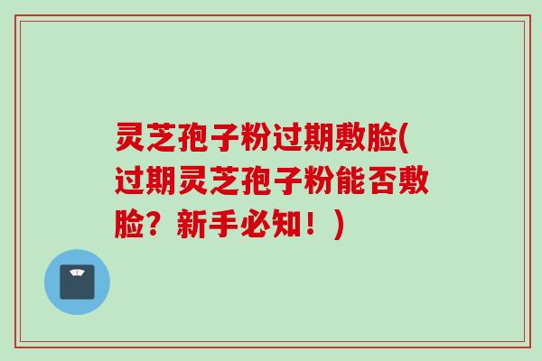 灵芝孢子粉过期敷脸(过期灵芝孢子粉能否敷脸？新手必知！)