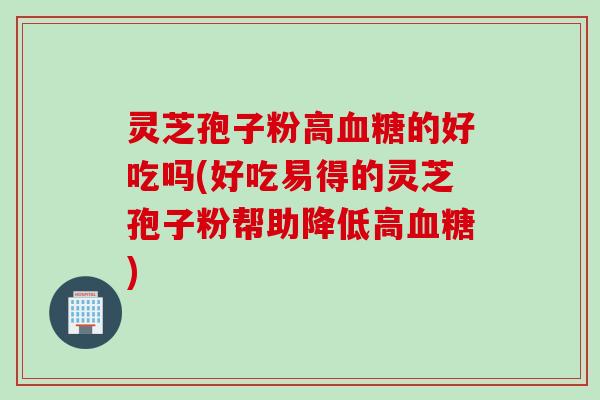 灵芝孢子粉高血糖的好吃吗(好吃易得的灵芝孢子粉帮助降低高血糖)