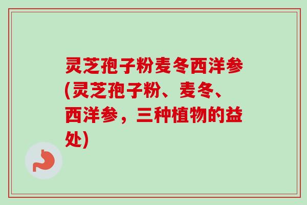 灵芝孢子粉麦冬西洋参(灵芝孢子粉、麦冬、西洋参，三种植物的益处)