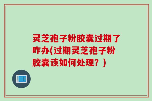 灵芝孢子粉胶囊过期了咋办(过期灵芝孢子粉胶囊该如何处理？)