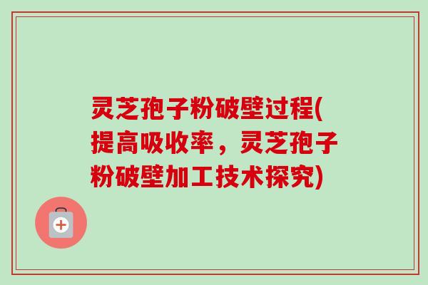 灵芝孢子粉破壁过程(提高吸收率，灵芝孢子粉破壁加工技术探究)