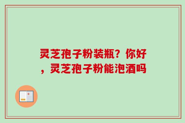 灵芝孢子粉装瓶?你好,灵芝孢子粉能泡酒吗 灵芝孢子粉装瓶?你好,灵芝孢子粉能泡酒吗