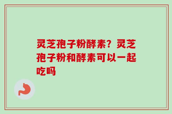 灵芝孢子粉酵素?灵芝孢子粉和酵素可以一起吃吗 灵芝孢子粉酵素?灵芝孢子粉和酵素可以一起吃吗