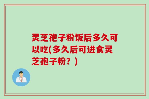 灵芝孢子粉饭后多久可以吃(多久后可进食灵芝孢子粉？)