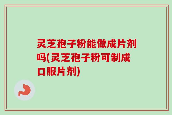 灵芝孢子粉能做成片剂吗(灵芝孢子粉可制成口服片剂)