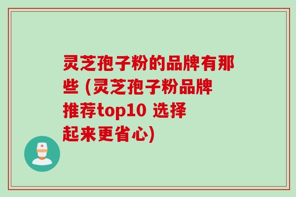 灵芝孢子粉的品牌有那些 (灵芝孢子粉品牌推荐top10 选择起来更省心)