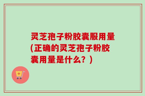 灵芝孢子粉胶囊服用量(正确的灵芝孢子粉胶囊用量是什么？)