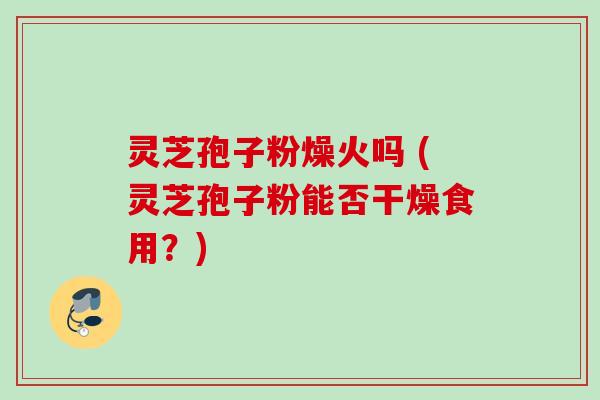灵芝孢子粉燥火吗 (灵芝孢子粉能否干燥食用？)