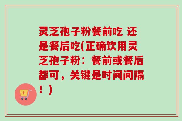 灵芝孢子粉餐前吃 还是餐后吃(正确饮用灵芝孢子粉：餐前或餐后都可，关键是时间间隔！)