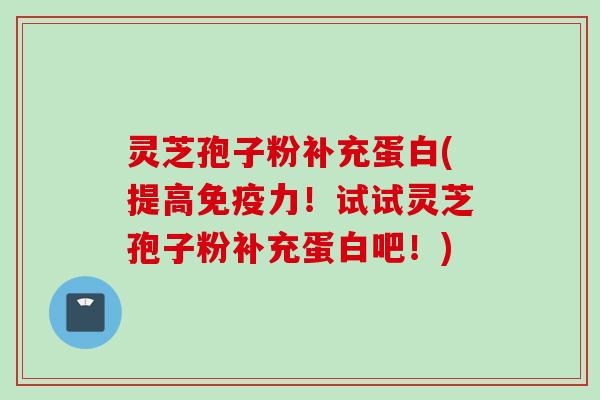 灵芝孢子粉补充蛋白(提高免疫力！试试灵芝孢子粉补充蛋白吧！)