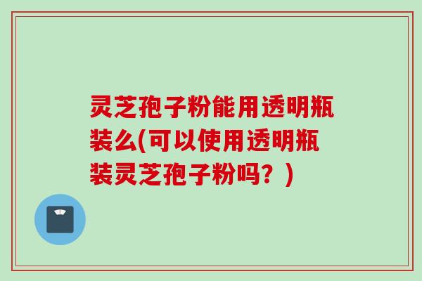 灵芝孢子粉能用透明瓶装么(可以使用透明瓶装灵芝孢子粉吗？)