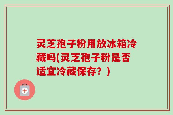 灵芝孢子粉用放冰箱冷藏吗(灵芝孢子粉是否适宜冷藏保存？)