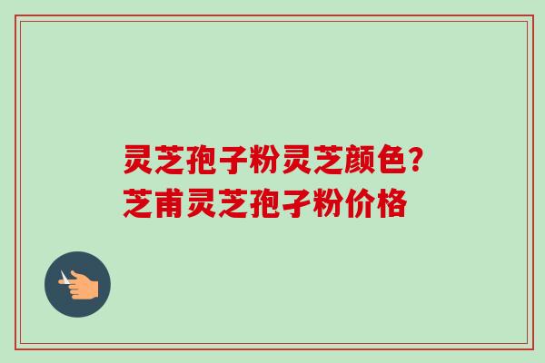灵芝孢子粉灵芝颜色？芝甫灵芝孢孑粉价格