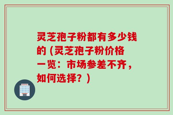 灵芝孢子粉都有多少钱的 (灵芝孢子粉价格一览：市场参差不齐，如何选择？)