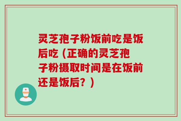 灵芝孢子粉饭前吃是饭后吃 (正确的灵芝孢子粉摄取时间是在饭前还是饭后？)