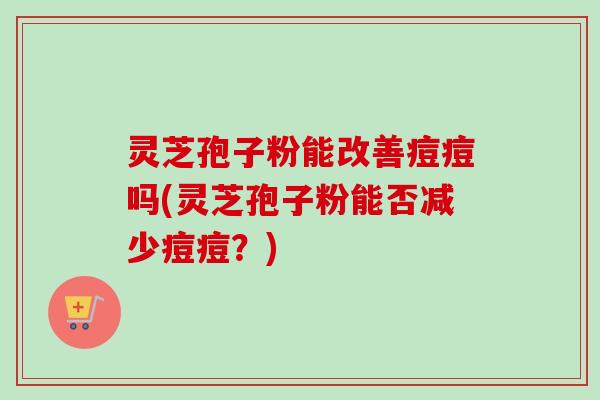 灵芝孢子粉能改善痘痘吗(灵芝孢子粉能否减少痘痘？)