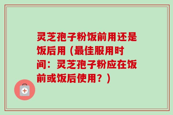 灵芝孢子粉饭前用还是饭后用 (最佳服用时间：灵芝孢子粉应在饭前或饭后使用？)