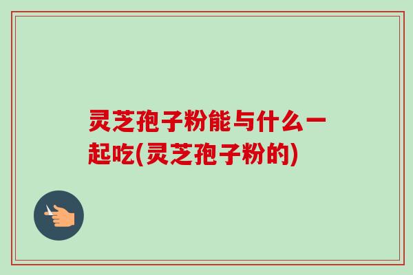 灵芝孢子粉能与什么一起吃(灵芝孢子粉的)