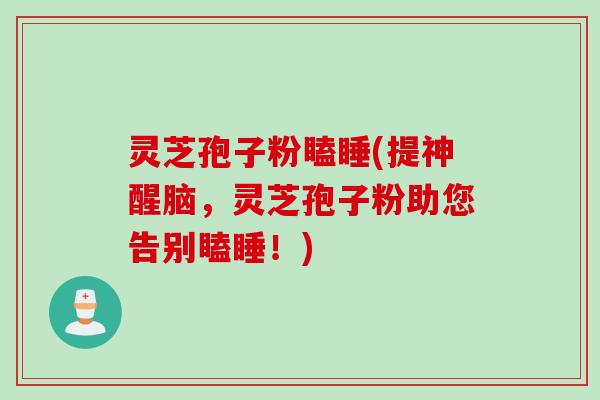 灵芝孢子粉瞌睡(提神醒脑，灵芝孢子粉助您告别瞌睡！)