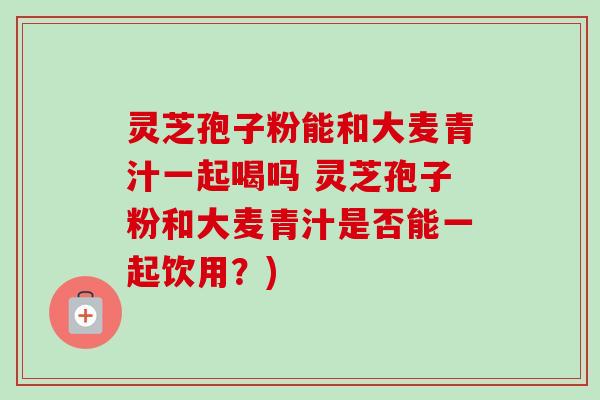灵芝孢子粉能和大麦青汁一起喝吗 灵芝孢子粉和大麦青汁是否能一起饮用？)