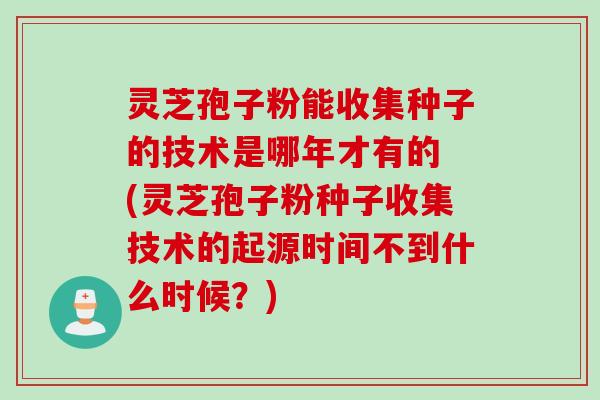 灵芝孢子粉能收集种子的技术是哪年才有的 (灵芝孢子粉种子收集技术的起源时间不到什么时候？)