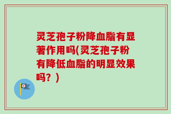 灵芝孢子粉降血脂有显著作用吗(灵芝孢子粉有降低血脂的明显效果吗？)