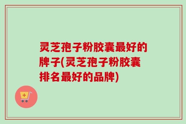 灵芝孢子粉胶囊最好的牌子(灵芝孢子粉胶囊排名最好的品牌)