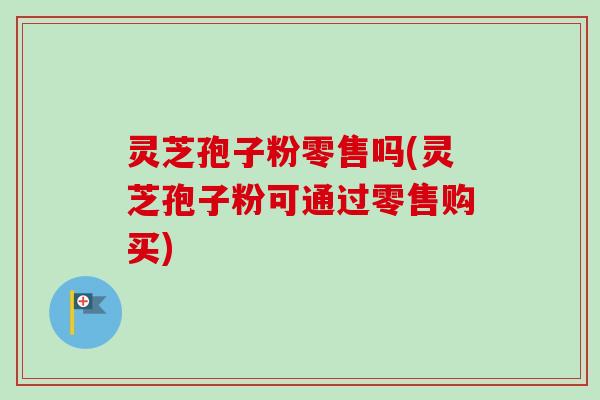 灵芝孢子粉零售吗(灵芝孢子粉可通过零售购买) 灵芝孢子粉零售吗(灵芝孢子粉可通过零售购买)