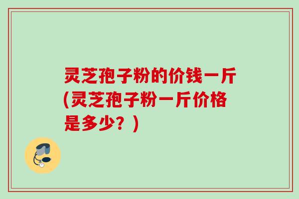 灵芝孢子粉的价钱一斤(灵芝孢子粉一斤价格是多少？)