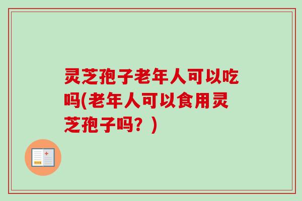 灵芝孢子老年人可以吃吗(老年人可以食用灵芝孢子吗?) 灵芝孢子老年人可以吃吗(老年人可以食用灵芝孢子吗?)