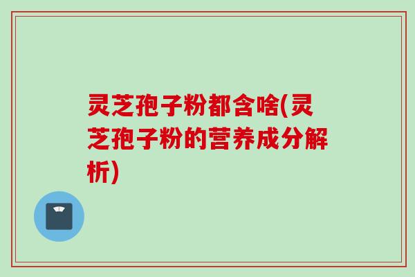灵芝孢子粉都含啥(灵芝孢子粉的营养成分解析) 灵芝孢子粉都含啥(灵芝孢子粉的营养成分解析)
