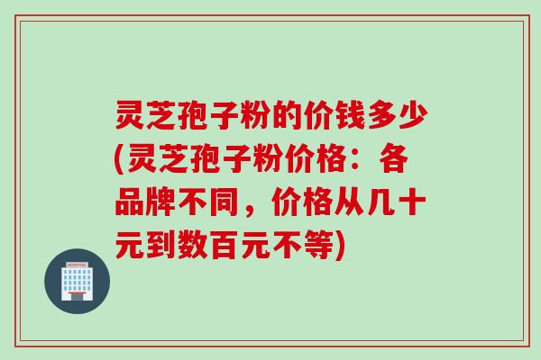 灵芝孢子粉的价钱多少(灵芝孢子粉价格：各品牌不同，价格从几十元到数百元不等)