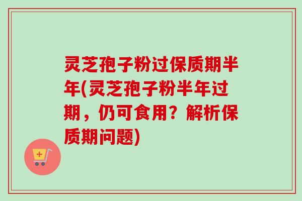 灵芝孢子粉过保质期半年(灵芝孢子粉半年过期,仍可食用?解析保质期问题) 灵芝孢子粉过保质期半年(灵芝孢子粉半年过期,仍可食用?解析保质期问题)