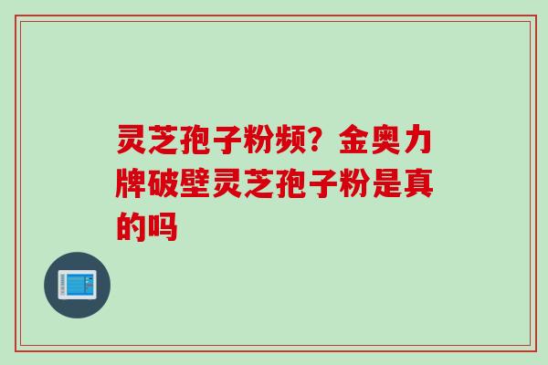 灵芝孢子粉频？金奥力牌破壁灵芝孢子粉是真的吗