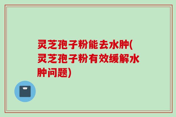 灵芝孢子粉能去水肿(灵芝孢子粉有效缓解水肿问题)
