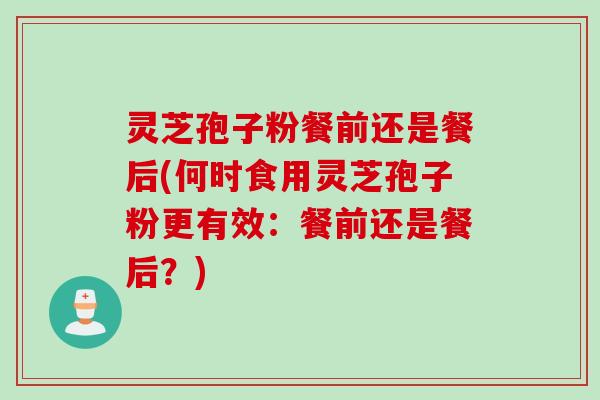 灵芝孢子粉餐前还是餐后(何时食用灵芝孢子粉更有效：餐前还是餐后？)