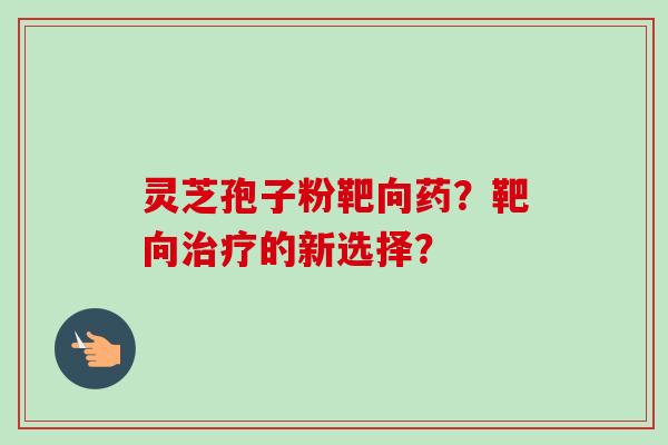 灵芝孢子粉靶向药？靶向治疗的新选择？