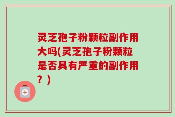 灵芝孢子粉颗粒副作用大吗(灵芝孢子粉颗粒是否具有严重的副作用？)