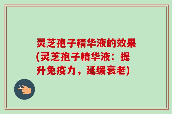 灵芝孢子精华液的效果(灵芝孢子精华液：提升免疫力，延缓衰老)